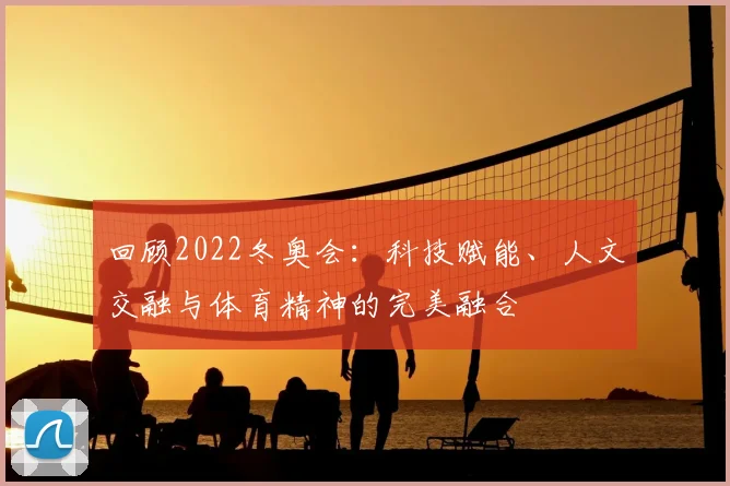 回顾2022冬奥会：科技赋能、人文交融与体育精神的完美融合