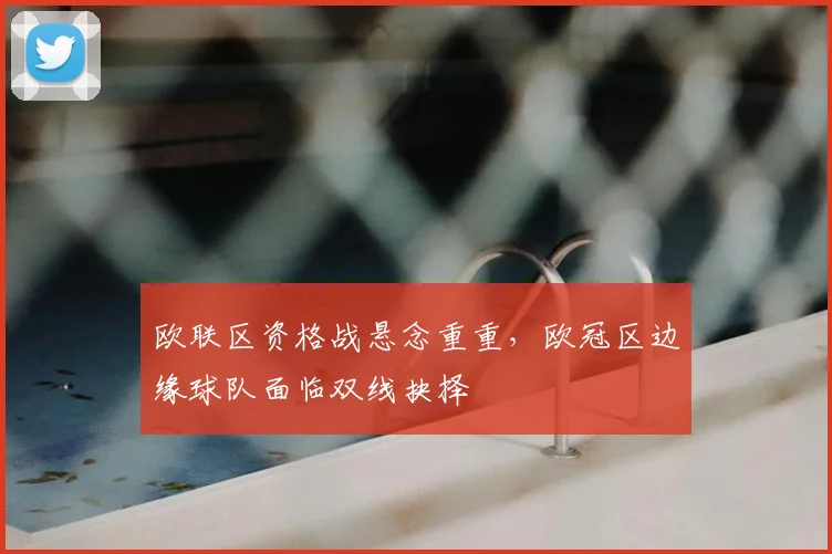 欧联区资格战悬念重重，欧冠区边缘球队面临双线抉择