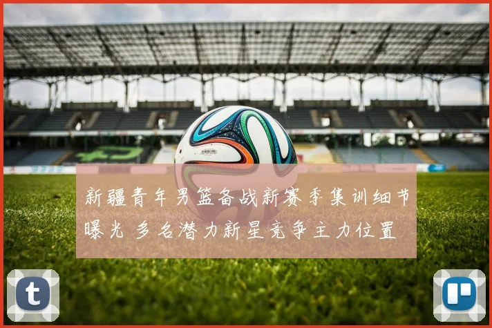 新疆青年男篮备战新赛季集训细节曝光 多名潜力新星竞争主力位置