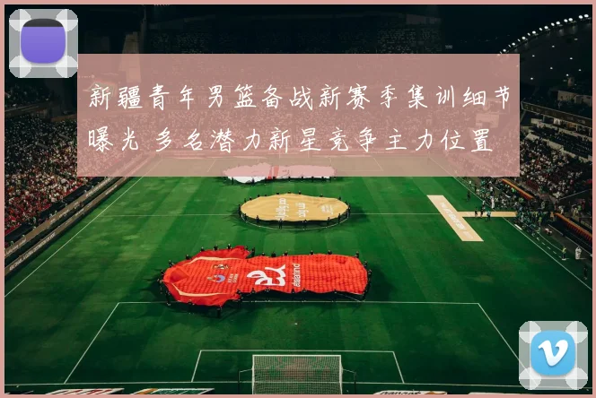 新疆青年男篮备战新赛季集训细节曝光 多名潜力新星竞争主力位置