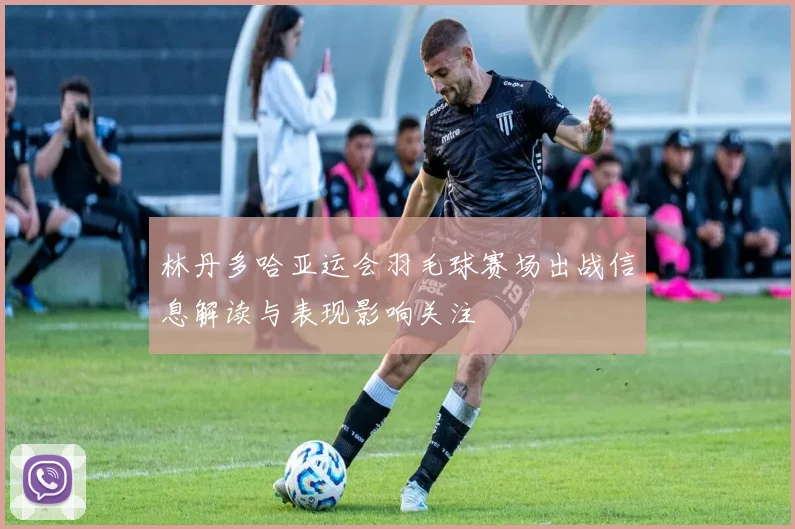 林丹多哈亚运会羽毛球赛场出战信息解读与表现影响关注