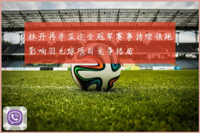 林丹再夺亚运会冠军赛事持续领跑影响羽毛球项目竞争格局