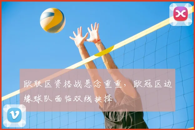 欧联区资格战悬念重重，欧冠区边缘球队面临双线抉择