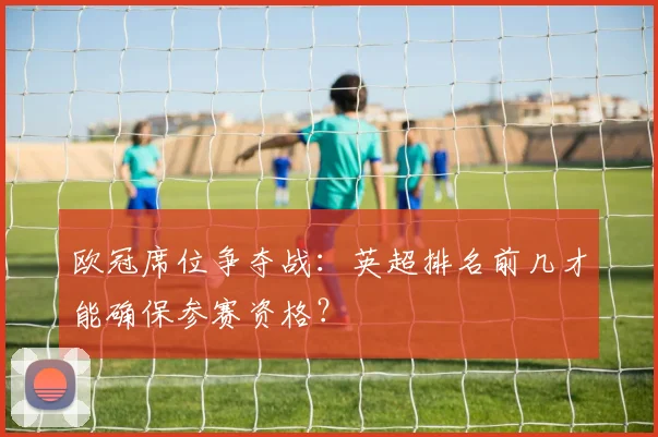 欧冠席位争夺战：英超排名前几才能确保参赛资格？