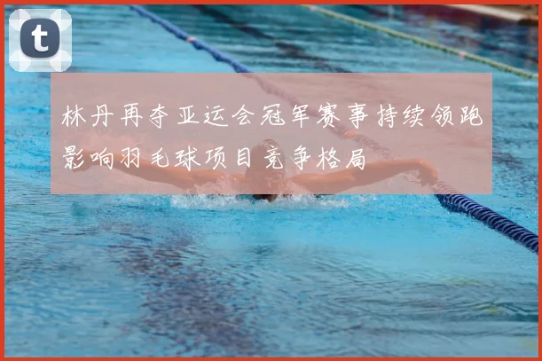 林丹再夺亚运会冠军赛事持续领跑影响羽毛球项目竞争格局