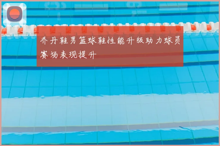 乔丹鞋男篮球鞋性能升级助力球员赛场表现提升