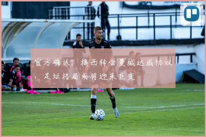 官方确认：梅西转会曼城达成协议，足坛格局或将迎来巨变