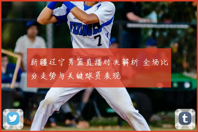 新疆辽宁男篮直播对决解析 全场比分走势与关键球员表现