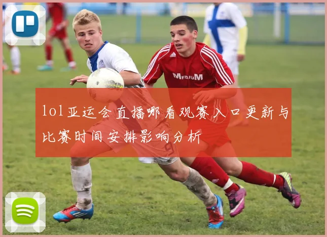 lol亚运会直播哪看观赛入口更新与比赛时间安排影响分析